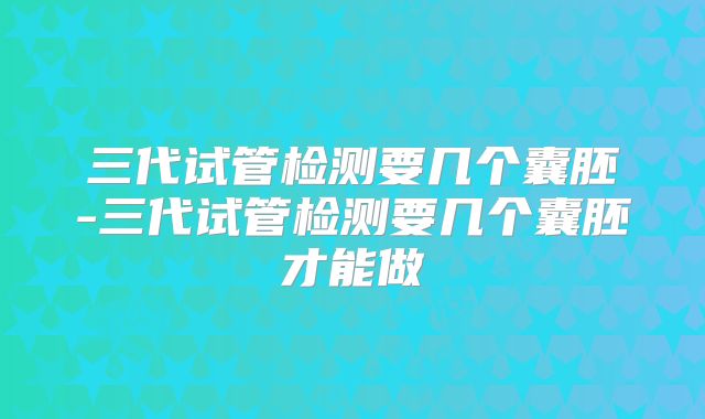 三代试管检测要几个囊胚-三代试管检测要几个囊胚才能做