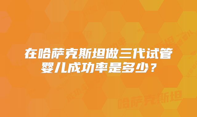 在哈萨克斯坦做三代试管婴儿成功率是多少?