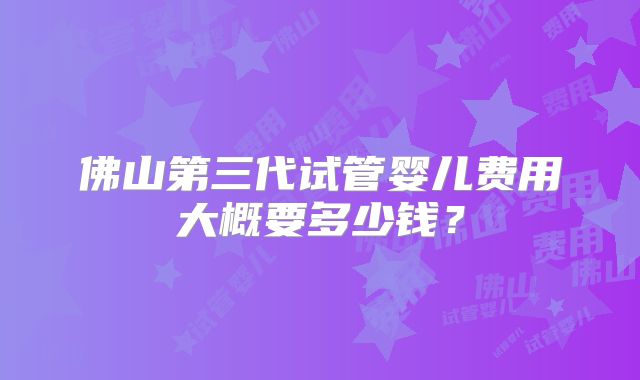 佛山第三代试管婴儿费用大概要多少钱?