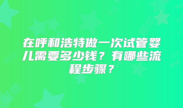 在呼和浩特做一次试管婴儿需要多少钱？有哪些流程步骤？