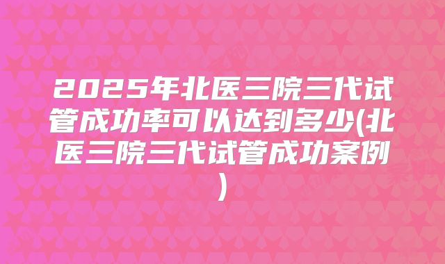 2025年北医三院三代试管成功率可以达到多少(北医三院三代试管成功案例)