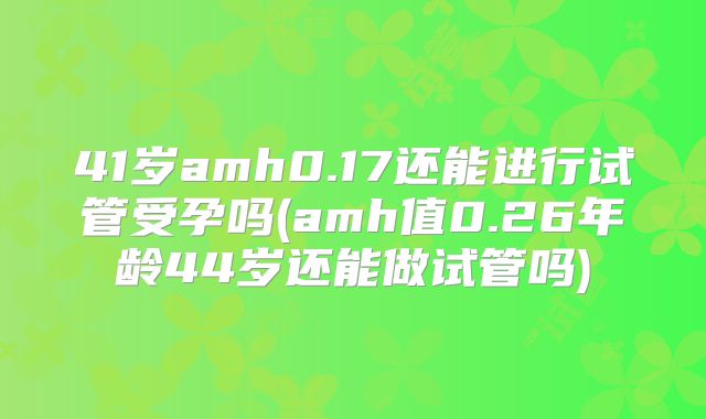 41岁amh0.17还能进行试管受孕吗(amh值0.26年龄44岁还能做试管吗)