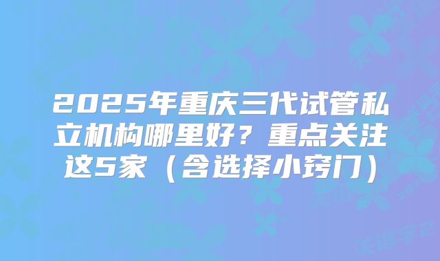 2025年重庆三代试管私立机构哪里好?重点关注这5家(含选择小窍门)