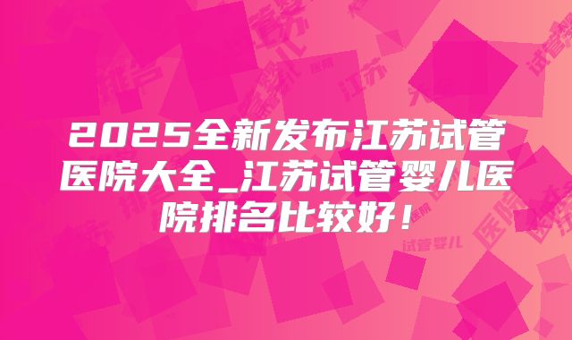 2025全新发布江苏试管医院大全_江苏试管婴儿医院排名比较好！