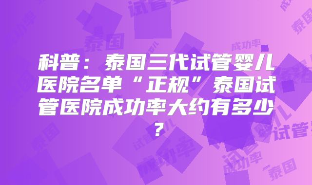 科普：泰国三代试管婴儿医院名单“正规”泰国试管医院成功率大约有多少？