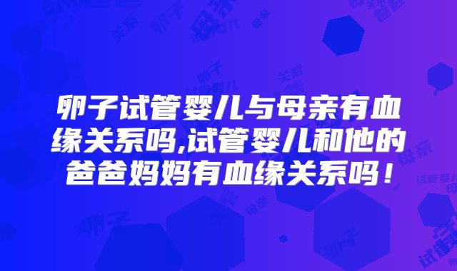 卵子试管婴儿与母亲有血缘关系吗,试管婴儿和他的爸爸妈妈有血缘关系吗！