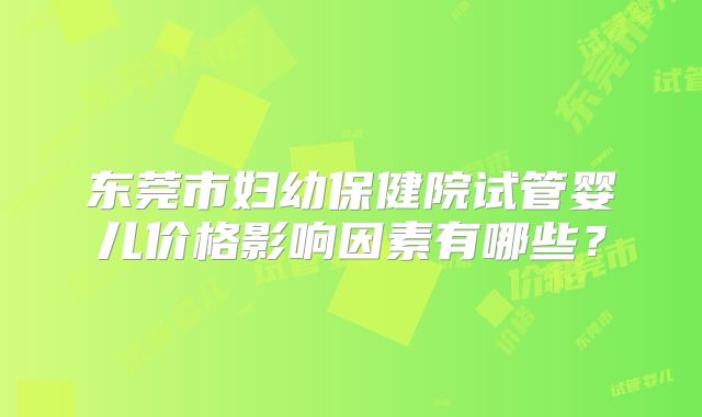 东莞市妇幼保健院试管婴儿价格影响因素有哪些?
