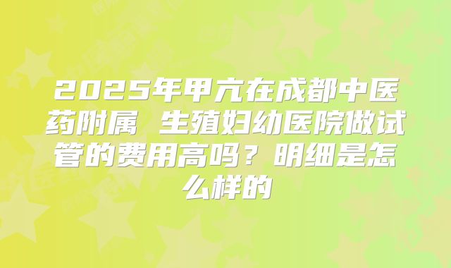 2025年甲亢在成都中医药附属 生殖妇幼医院做试管的费用高吗？明细是怎么样的