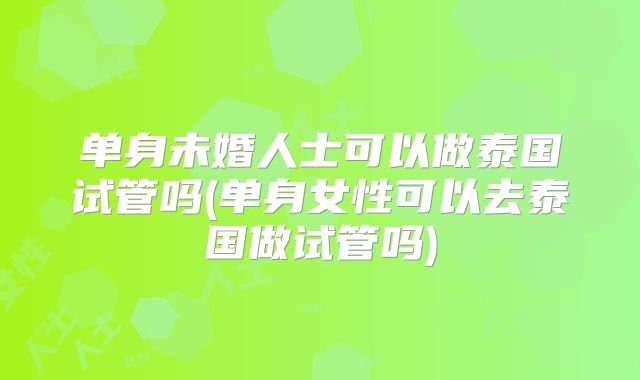 单身未婚人士可以做泰国试管吗(单身女性可以去泰国做试管吗)