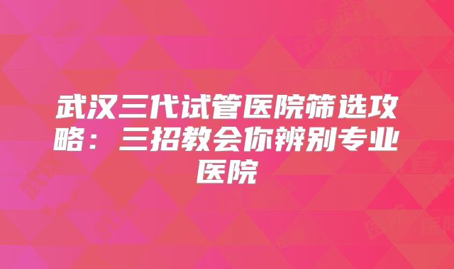 武汉三代试管医院筛选攻略:三招教会你辨别专业医院