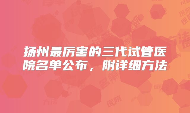 扬州最厉害的三代试管医院名单公布,附详细方法