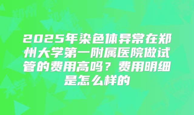 2025年染色体异常在郑州大学第一附属医院做试管的费用高吗?费用明细是怎么样的