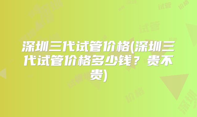 深圳三代试管价格(深圳三代试管价格多少钱？贵不贵)