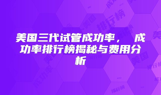 美国三代试管成功率， 成功率排行榜揭秘与费用分析