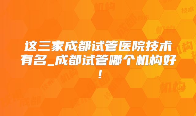 这三家成都试管医院技术有名_成都试管哪个机构好！