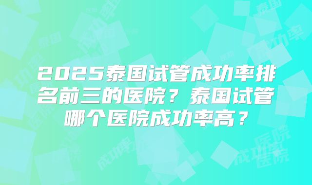 2025泰国试管成功率排名前三的医院?泰国试管哪个医院成功率高?