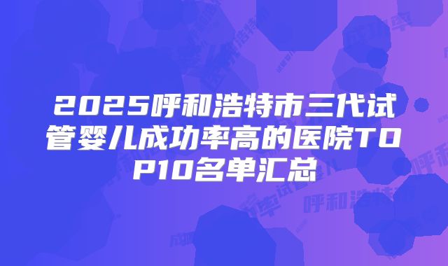 2025呼和浩特市三代试管婴儿成功率高的医院TOP10名单汇总