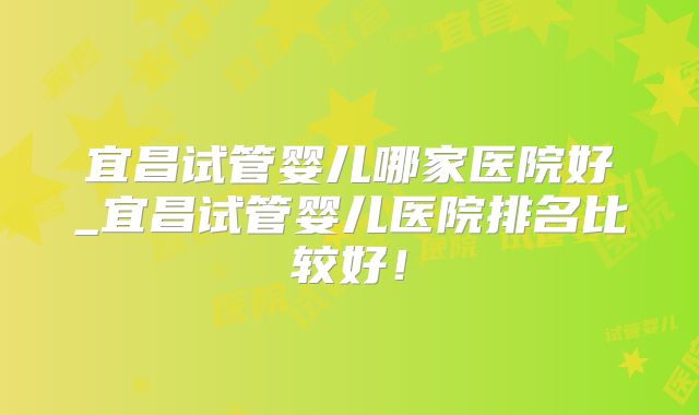 宜昌试管婴儿哪家医院好_宜昌试管婴儿医院排名比较好！
