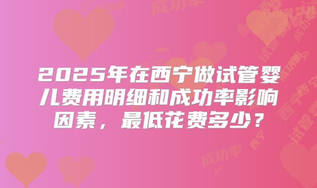 2025年在西宁做试管婴儿费用明细和成功率影响因素，最低花费多少？