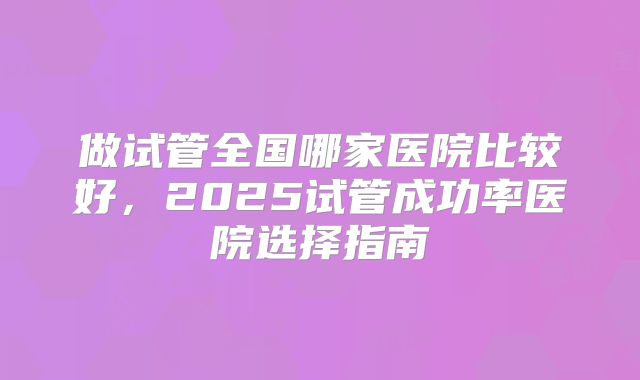 做试管全国哪家医院比较好,2025试管成功率医院选择指南