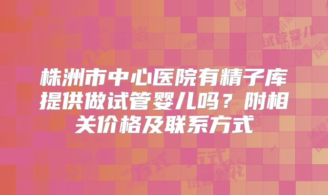株洲市中心医院有精子库提供做试管婴儿吗？附相关价格及联系方式