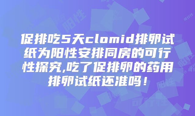 促排吃5天clomid排卵试纸为阳性安排同房的可行性探究,吃了促排卵的药用排卵试纸还准吗!