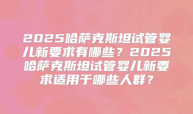 2025哈萨克斯坦试管婴儿新要求有哪些?2025哈萨克斯坦试管婴儿新要求适用于哪些人群?