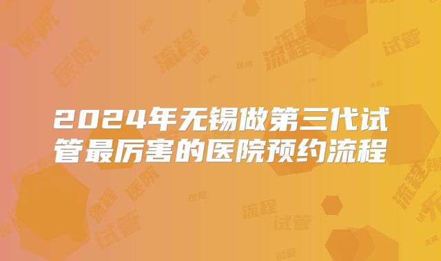2024年无锡做第三代试管最厉害的医院预约流程