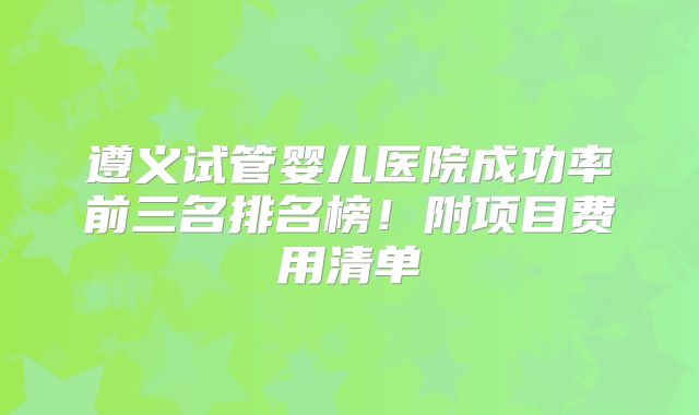 遵义试管婴儿医院成功率前三名排名榜！附项目费用清单