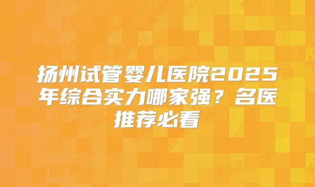 扬州试管婴儿医院2025年综合实力哪家强？名医推荐必看