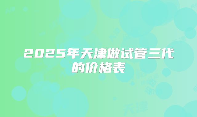 2025年天津做试管三代的价格表