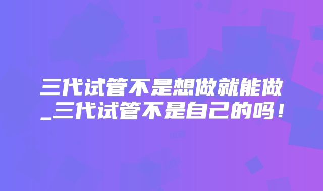 三代试管不是想做就能做_三代试管不是自己的吗！