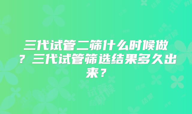 三代试管二筛什么时候做？三代试管筛选结果多久出来？
