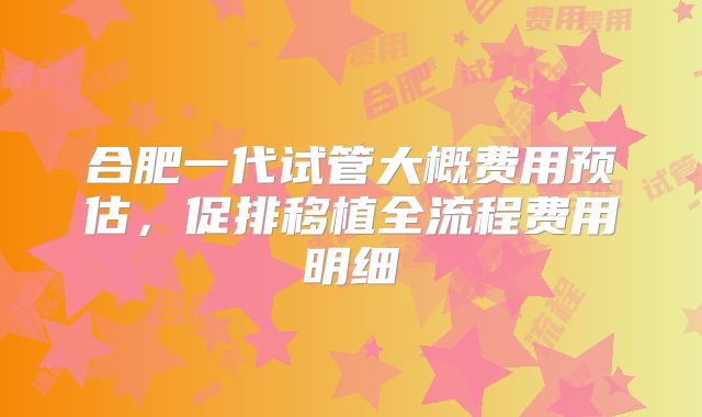 合肥一代试管大概费用预估，促排移植全流程费用明细