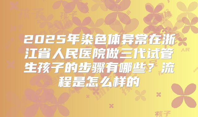2025年染色体异常在浙江省人民医院做三代试管生孩子的步骤有哪些?流程是怎么样的