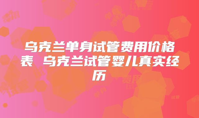 乌克兰单身试管费用价格表 乌克兰试管婴儿真实经历