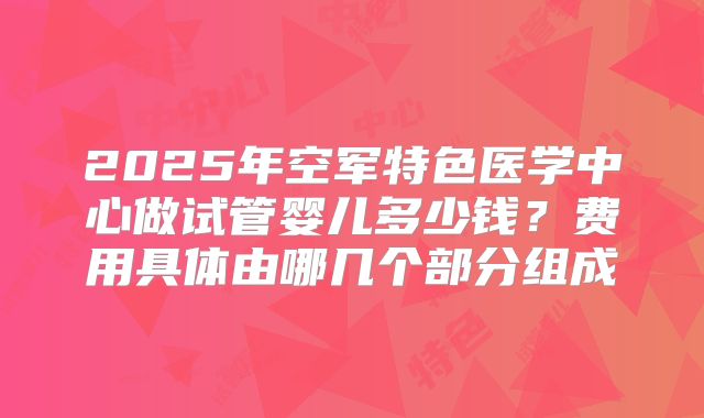 2025年空军特色医学中心做试管婴儿多少钱?费用具体由哪几个部分组成