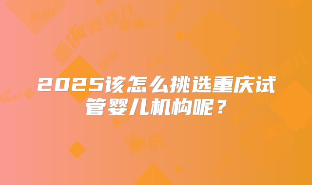 2025该怎么挑选重庆试管婴儿机构呢?