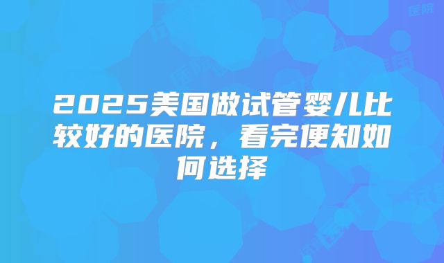2025美国做试管婴儿比较好的医院，看完便知如何选择