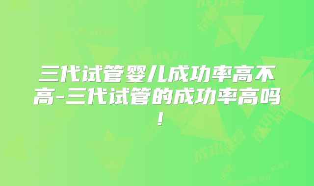 三代试管婴儿成功率高不高-三代试管的成功率高吗！