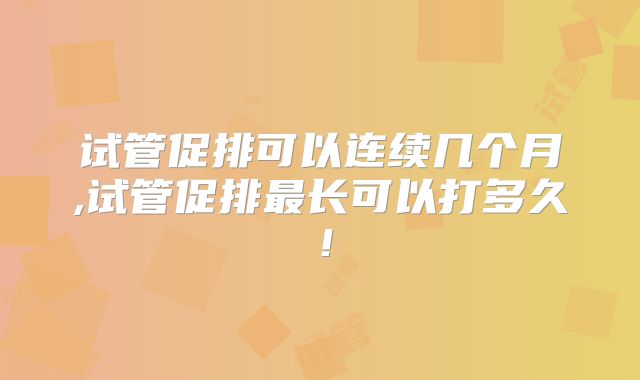 试管促排可以连续几个月,试管促排最长可以打多久！