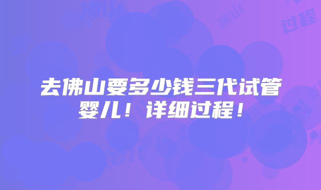 去佛山要多少钱三代试管婴儿!详细过程!