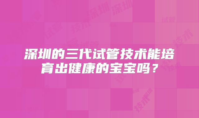 深圳的三代试管技术能培育出健康的宝宝吗?