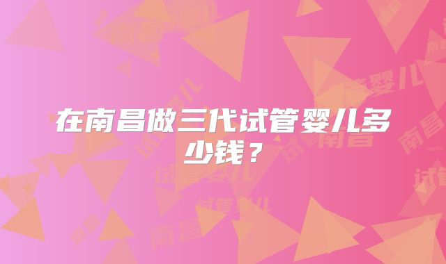 在南昌做三代试管婴儿多少钱？