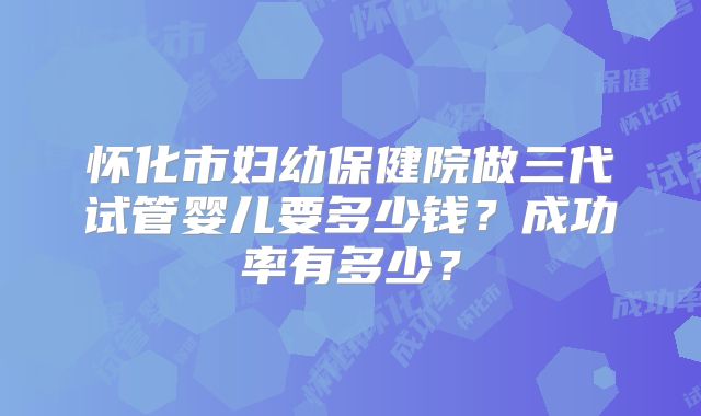 怀化市妇幼保健院做三代试管婴儿要多少钱？成功率有多少？