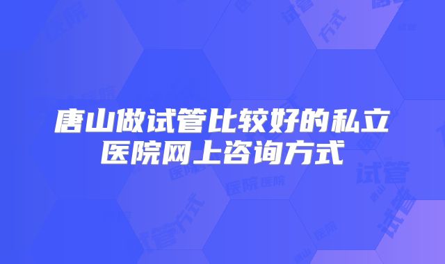 唐山做试管比较好的私立医院网上咨询方式