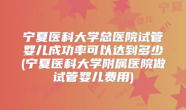 宁夏医科大学总医院试管婴儿成功率可以达到多少(宁夏医科大学附属医院做试管婴儿费用)
