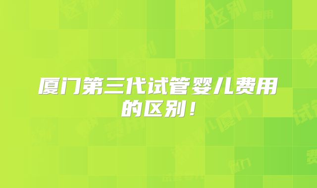 厦门第三代试管婴儿费用的区别！