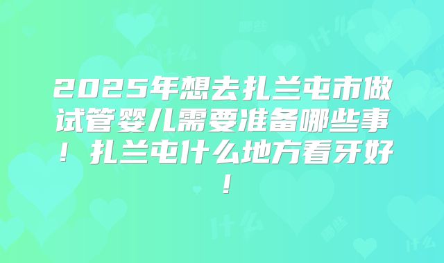 2025年想去扎兰屯市做试管婴儿需要准备哪些事!扎兰屯什么地方看牙好!