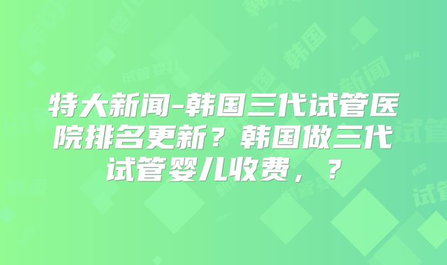 特大新闻-韩国三代试管医院排名更新？韩国做三代试管婴儿收费，？